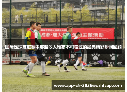 国际足球友谊赛中那些令人难忘不可错过的经典精彩瞬间回顾 国际足球友谊赛中那些令人难忘不可错过的经典精彩瞬间回顾