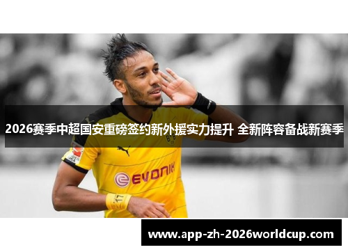 2026赛季中超国安重磅签约新外援实力提升 全新阵容备战新赛季