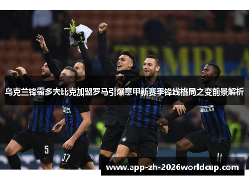 乌克兰锋霸多夫比克加盟罗马引爆意甲新赛季锋线格局之变前景解析