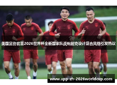 美国足协官宣2026世界杯全新国家队战袍耐克设计混合风格引发热议 美国足协官宣2026世界杯全新国家队战袍耐克设计混合风格引发热议