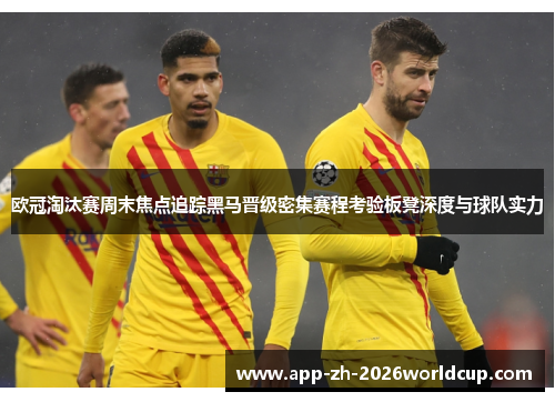 欧冠淘汰赛周末焦点追踪黑马晋级密集赛程考验板凳深度与球队实力