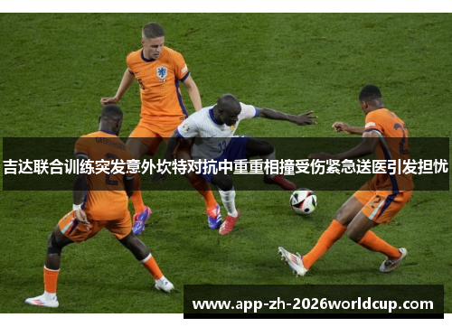 吉达联合训练突发意外坎特对抗中重重相撞受伤紧急送医引发担忧