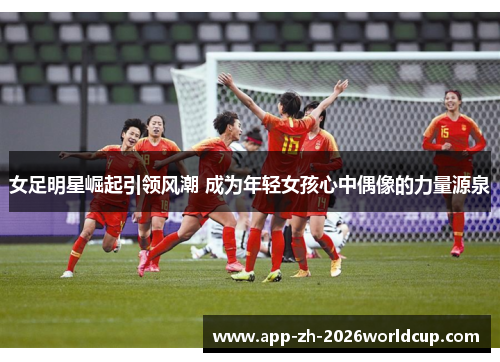 女足明星崛起引领风潮 成为年轻女孩心中偶像的力量源泉