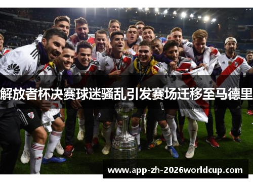 解放者杯决赛球迷骚乱引发赛场迁移至马德里
